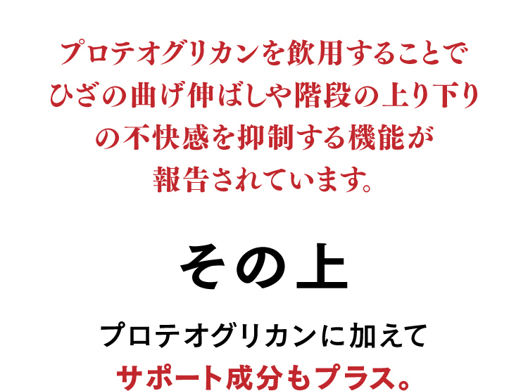 プロテオグリカンを飲用することでひざの曲げ伸ばしや階段の上り下りの不快感を抑制する機能が報告されています。