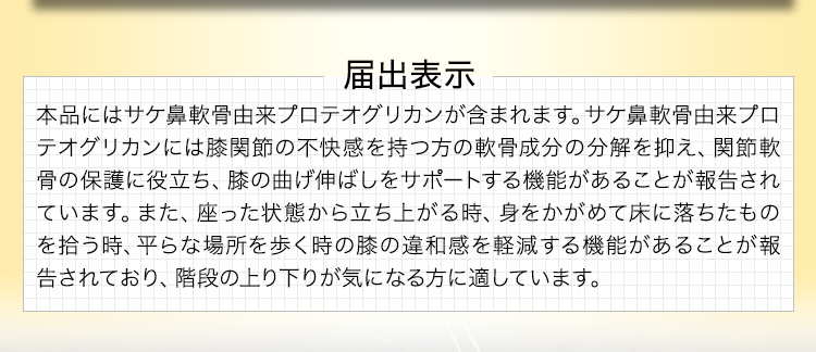 届出表示 本品にはサケ鼻軟骨由来プロテオグリカンが含まれます。サケ鼻軟骨由来プロテオグリカンには膝関節の不快感を持つ方の軟骨成分の分解を抑え、関節軟骨の保護に役立ち、膝の曲げ伸ばしをサポートする機能があることが報告されています。また、座った状態から立ち上がる時、身をかがめて床に落ちたものを拾う時、平らな場所を歩く時の膝の違和感を軽減する機能があることが報告されており、階段の上り下りが気になる方に適しています。
