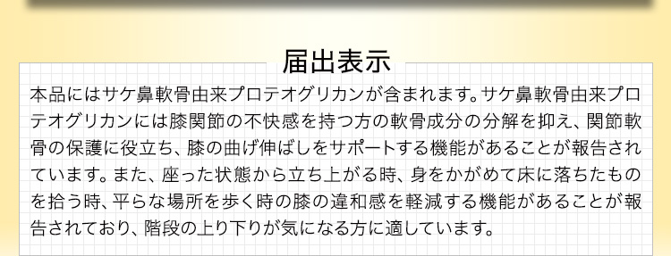 届出表示 本品にはサケ鼻軟骨由来プロテオグリカンが含まれます。サケ鼻軟骨由来プロテオグリカンには膝関節の不快感を持つ方の軟骨成分の分解を抑え、関節軟骨の保護に役立ち、膝の曲げ伸ばしをサポートする機能があることが報告されています。また、座った状態から立ち上がる時、身をかがめて床に落ちたものを拾う時、平らな場所を歩く時の膝の違和感を軽減する機能があることが報告されており、階段の上り下りが気になる方に適しています。