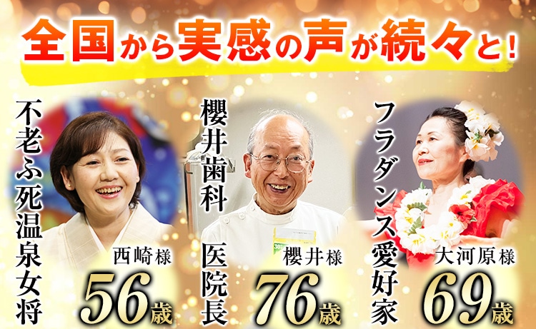 全国から実感の声が続々と！ 不老ふ死温泉女将 西崎様 56歳 櫻井歯科　医院長 櫻井様 76歳 フラダンス愛好家 大河原様 69歳