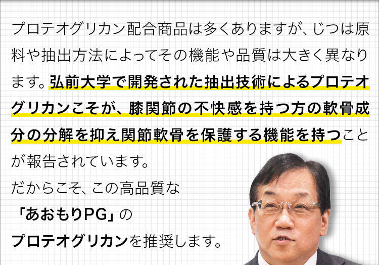 プロテオグリカン配合商品は多くありますが、じつは原料や抽出方法によってその機能や品質は大きく異なります。弘前大学で開発された抽出技術によるプロテオグリカンこそが、膝関節の不快感を持つ方の軟骨成分の分解を抑え関節軟骨を保護する機能を持つことが報告されています。だからこそ、この高品質な「あおもりPG」のプロテオグリカンを推奨します。