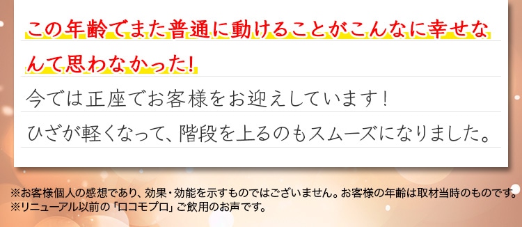 この年齢でまた普通に動けることがこんなに幸せなんて思わなかった!今では正座でお客様をお迎えしています！ひざが軽くなって、階段を上るのもスムーズになりました。※お客様個人の感想であり、効果・効能を示すものではございません。お客様の年齢は取材当時のものです。※リニューアル以前の「ロコモプロ」ご飲用のお声です。