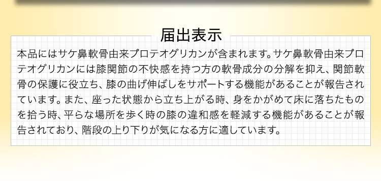届出表示 本品にはサケ鼻軟骨由来プロテオグリカンが含まれます。サケ鼻軟骨由来プロテオグリカンには膝関節の不快感を持つ方の軟骨成分の分解を抑え、関節軟骨の保護に役立ち、膝の曲げ伸ばしをサポートする機能があることが報告されています。また、座った状態から立ち上がる時、身をかがめて床に落ちたものを拾う時、平らな場所を歩く時の膝の違和感を軽減する機能があることが報告されており、階段の上り下りが気になる方に適しています。