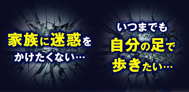 家族に迷惑をかけたくない… いつまでも自分の足で歩きたい…