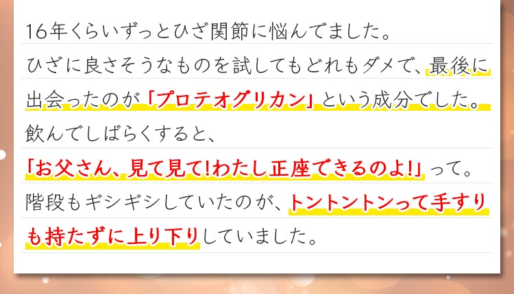 16年くらいずっとひざ関節に悩んでました。ひざに良さそうなものを試してもどれもダメで、最後に出会ったのが「プロテオグリカン」という成分でした。飲んでしばらくすると、「お父さん、見て見て!わたし正座できるのよ!」って。階段もギシギシしていたのが、トントントンって手すりも持たずに上り下りしていました。