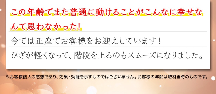この年齢でまた普通に動けることがこんなに幸せなんて思わなかった!今では正座でお客様をお迎えしています！ひざが軽くなって、階段を上るのもスムーズになりました。※お客様個人の感想であり、効果・効能を示すものではございません。お客様の年齢は取材当時のものです。※リニューアル以前の「ロコモプロ」ご飲用のお声です。