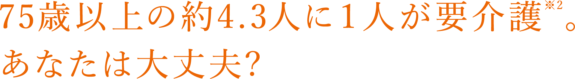 75歳以上の約4.3人に１人が要介護※2あなたは大丈夫?