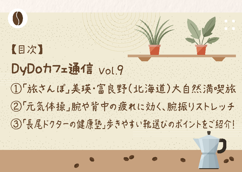 【目次】DyDoカフェ通信Vol.9　1「旅さんぽ」美瑛・富良野(北海道)大自然満喫旅2「元気体操」腕や背中の疲れに効く、腕振りストレッチ3「長尾ドクターの健康塾」歩きやすい靴選びのポイントをご紹介!