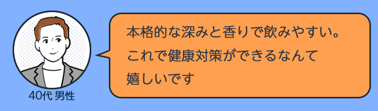 「本格的な深みと香りで飲みやすい。これで健康対策ができるなんて嬉しいです」（40代男性） 