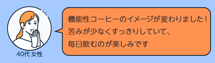 「機能性コーヒーのイメージが変わりました！苦みが少なくすっきりしていて、毎日飲むのが楽しみです」（40代女性） 