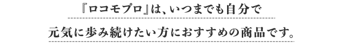 『ロコモプロ』は、いつまでも自分で元気に歩み続けたい方におすすめの商品です。