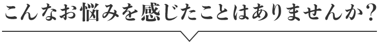 こんなお悩みを感じたことはありませんか？