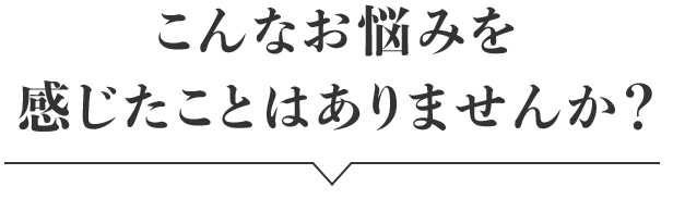 こんなお悩みを感じたことはありませんか？
